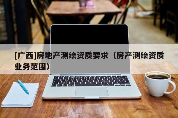 [广西]房地产测绘资质要求（房产测绘资质业务范围）