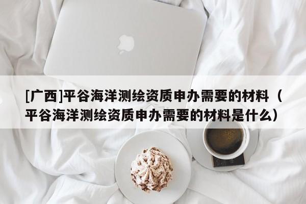[广西]平谷海洋测绘资质申办需要的材料（平谷海洋测绘资质申办需要的材料是什么）