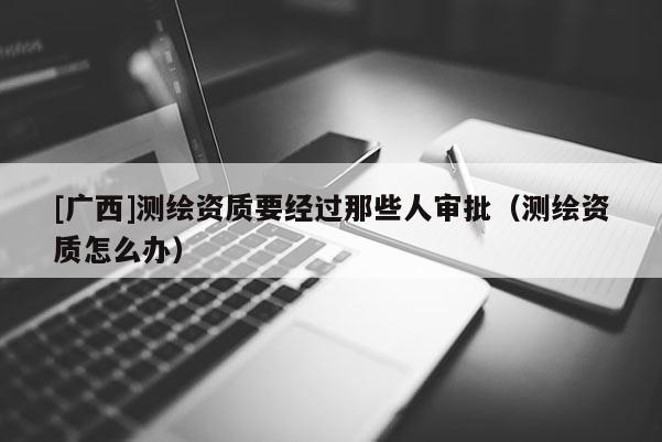 [广西]测绘资质要经过那些人审批（测绘资质怎么办）