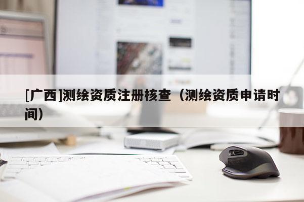 [广西]测绘资质注册核查（测绘资质申请时间）