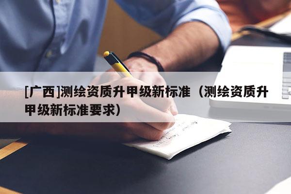 [广西]测绘资质升甲级新标准（测绘资质升甲级新标准要求）