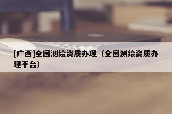 [广西]全国测绘资质办理（全国测绘资质办理平台）