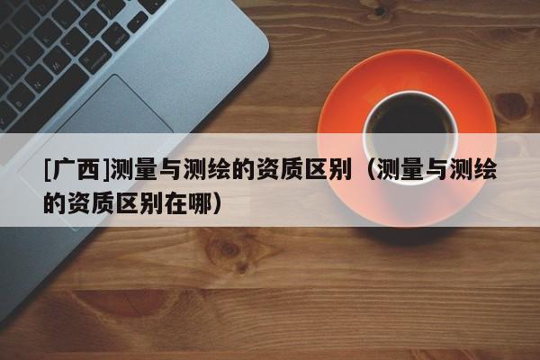[广西]测量与测绘的资质区别（测量与测绘的资质区别在哪）