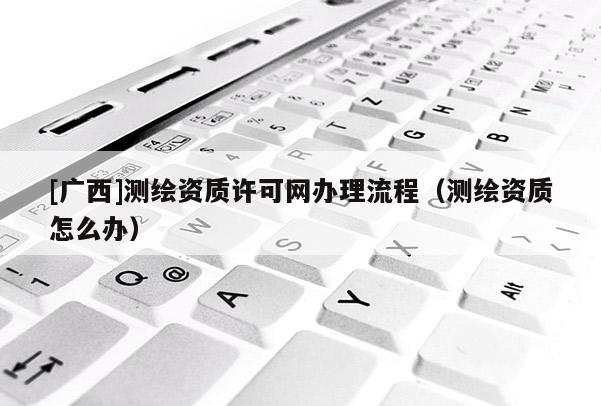 [广西]测绘资质许可网办理流程（测绘资质怎么办）
