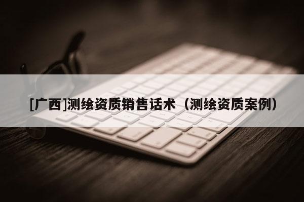[广西]测绘资质销售话术（测绘资质案例）