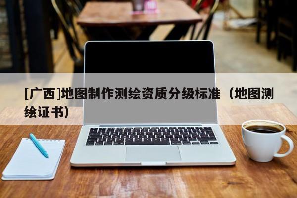 [广西]地图制作测绘资质分级标准（地图测绘证书）