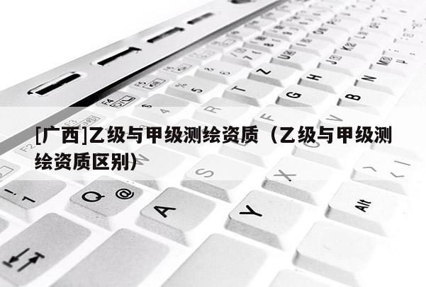 [广西]乙级与甲级测绘资质（乙级与甲级测绘资质区别）
