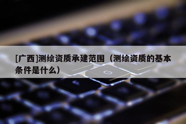 [广西]测绘资质承建范围（测绘资质的基本条件是什么）