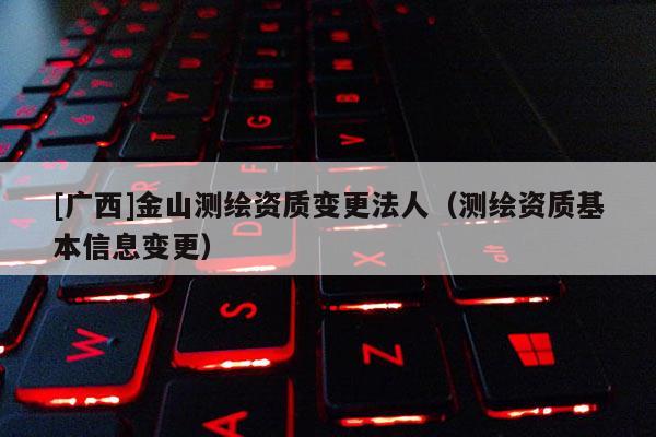 [广西]金山测绘资质变更法人（测绘资质基本信息变更）