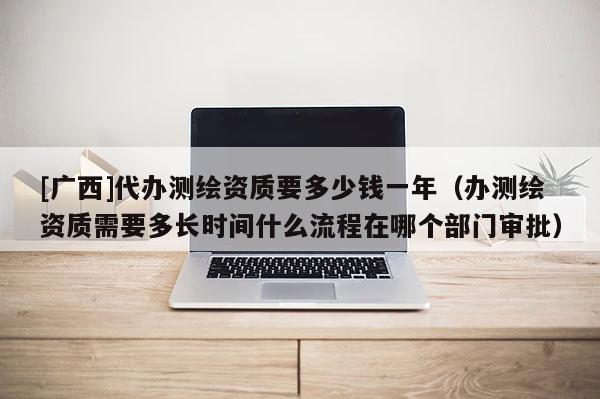 [广西]代办测绘资质要多少钱一年（办测绘资质需要多长时间什么流程在哪个部门审批）