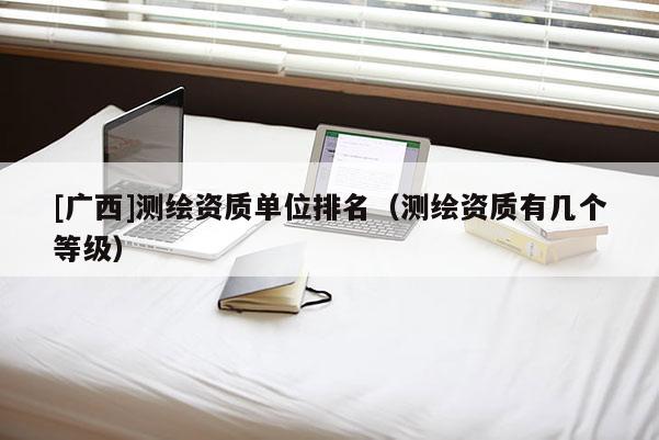 [广西]测绘资质单位排名（测绘资质有几个等级）