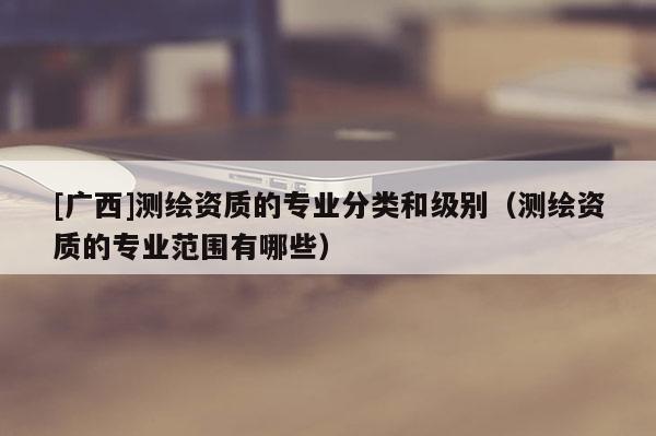 [广西]测绘资质的专业分类和级别（测绘资质的专业范围有哪些）