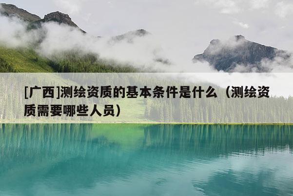 [广西]测绘资质的基本条件是什么（测绘资质需要哪些人员）