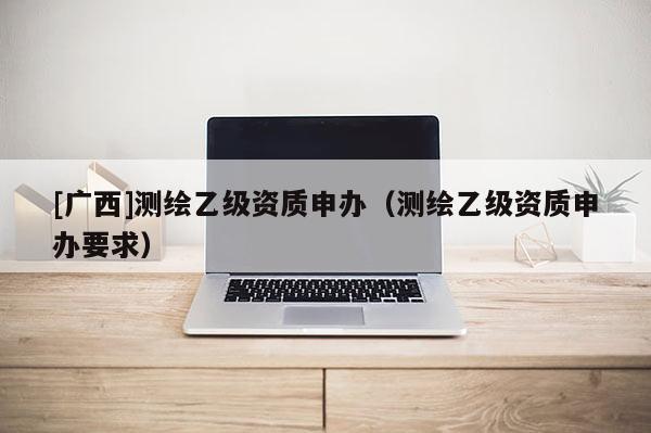 [广西]测绘乙级资质申办（测绘乙级资质申办要求）