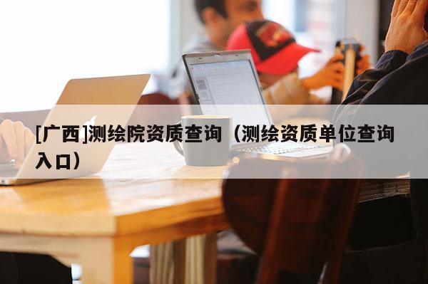 [广西]测绘院资质查询（测绘资质单位查询入口）