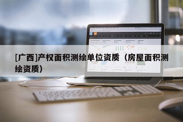 [广西]产权面积测绘单位资质（房屋面积测绘资质）