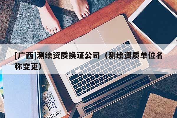 [广西]测绘资质换证公司（测绘资质单位名称变更）