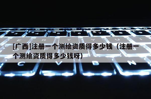 [广西]注册一个测绘资质得多少钱（注册一个测绘资质得多少钱呀）