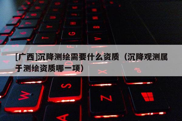 [广西]沉降测绘需要什么资质（沉降观测属于测绘资质哪一项）