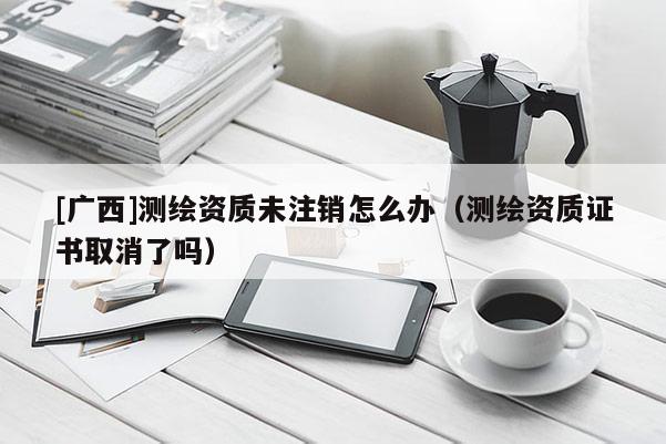 [广西]测绘资质未注销怎么办（测绘资质证书取消了吗）