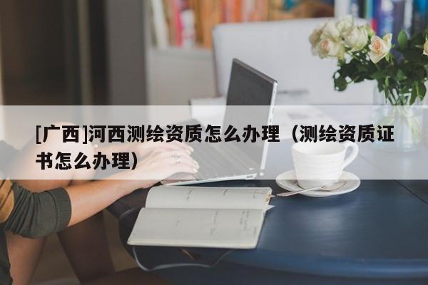 [广西]河西测绘资质怎么办理（测绘资质证书怎么办理）