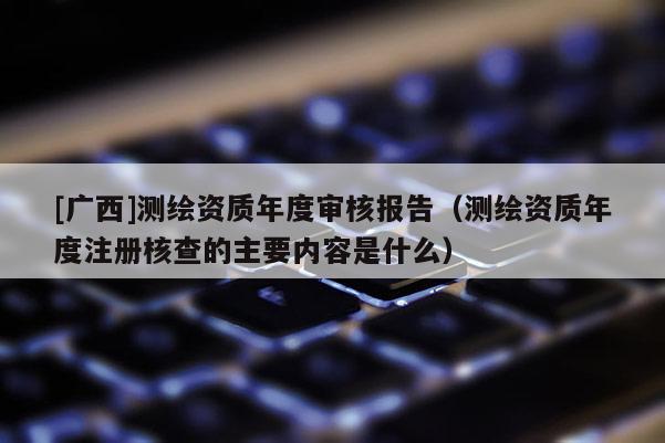 [广西]测绘资质年度审核报告（测绘资质年度注册核查的主要内容是什么）