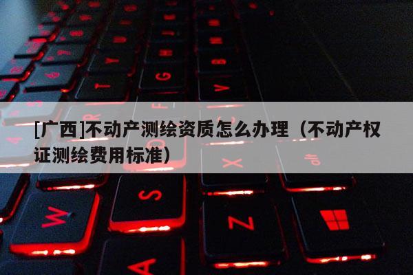 [广西]不动产测绘资质怎么办理（不动产权证测绘费用标准）