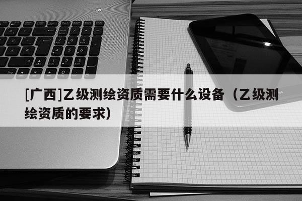 [广西]乙级测绘资质需要什么设备（乙级测绘资质的要求）