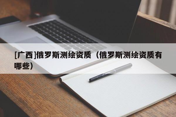 [广西]俄罗斯测绘资质（俄罗斯测绘资质有哪些）
