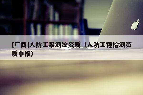 [广西]人防工事测绘资质（人防工程检测资质申报）