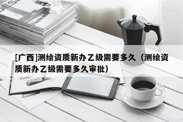 [广西]测绘资质新办乙级需要多久（测绘资质新办乙级需要多久审批）