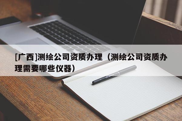 [广西]测绘公司资质办理（测绘公司资质办理需要哪些仪器）