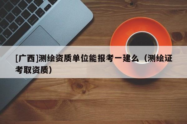 [广西]测绘资质单位能报考一建么（测绘证考取资质）