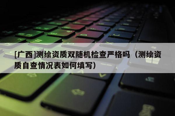 [广西]测绘资质双随机检查严格吗（测绘资质自查情况表如何填写）