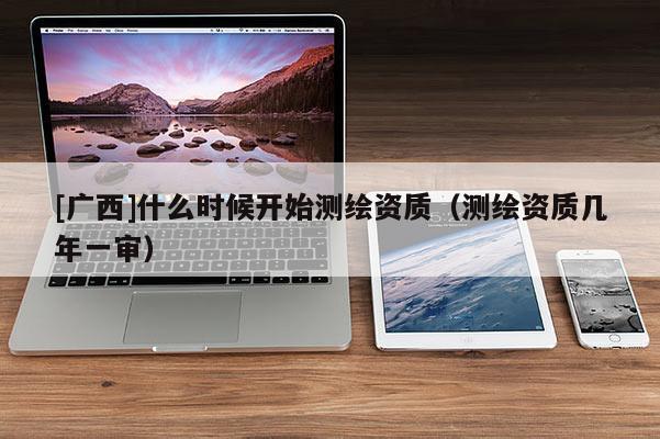 [广西]什么时候开始测绘资质（测绘资质几年一审）