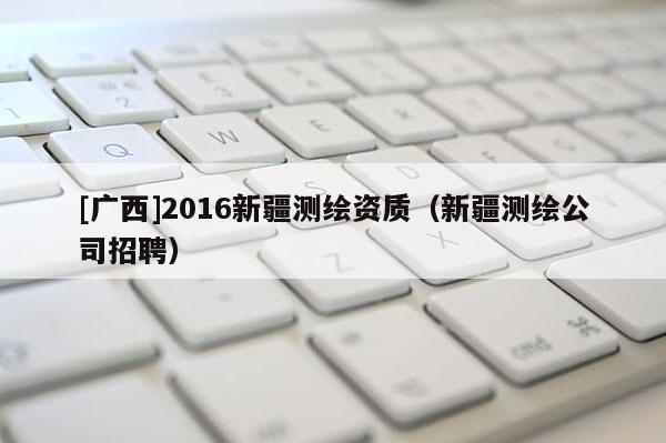 [广西]2016新疆测绘资质（新疆测绘公司招聘）