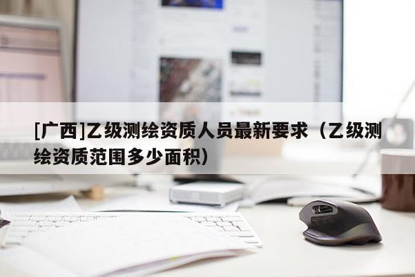 [广西]乙级测绘资质人员最新要求（乙级测绘资质范围多少面积）