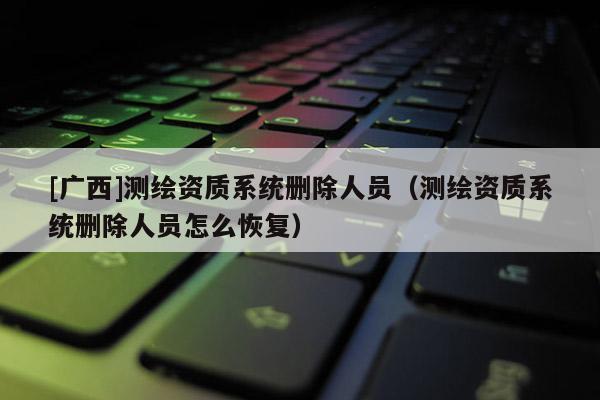 [广西]测绘资质系统删除人员（测绘资质系统删除人员怎么恢复）