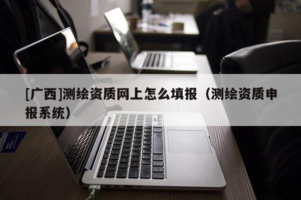 [广西]测绘资质网上怎么填报（测绘资质申报系统）