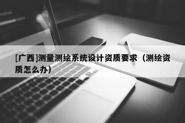 [广西]测量测绘系统设计资质要求（测绘资质怎么办）