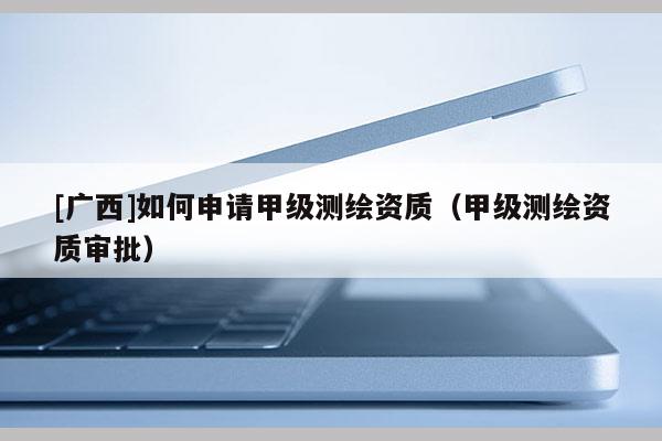 [广西]如何申请甲级测绘资质（甲级测绘资质审批）