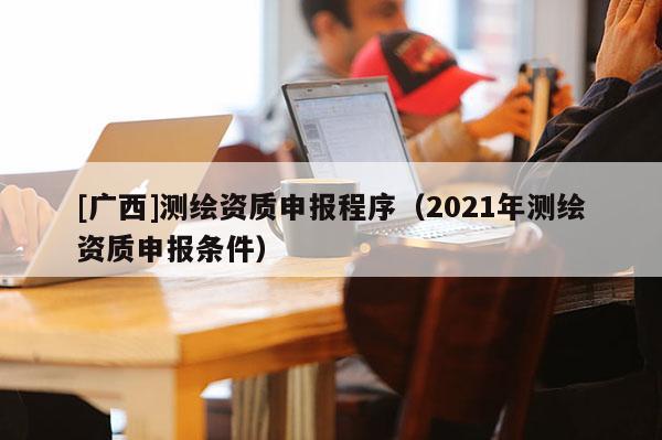 [广西]测绘资质申报程序（2021年测绘资质申报条件）