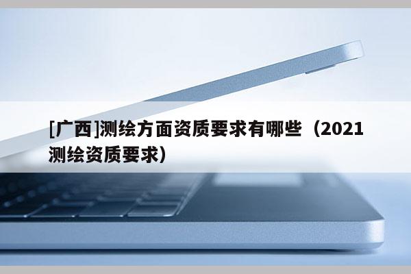 [广西]测绘方面资质要求有哪些（2021测绘资质要求）