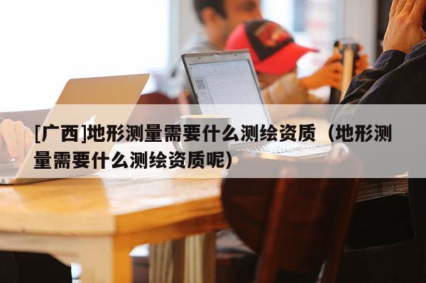 [广西]地形测量需要什么测绘资质（地形测量需要什么测绘资质呢）