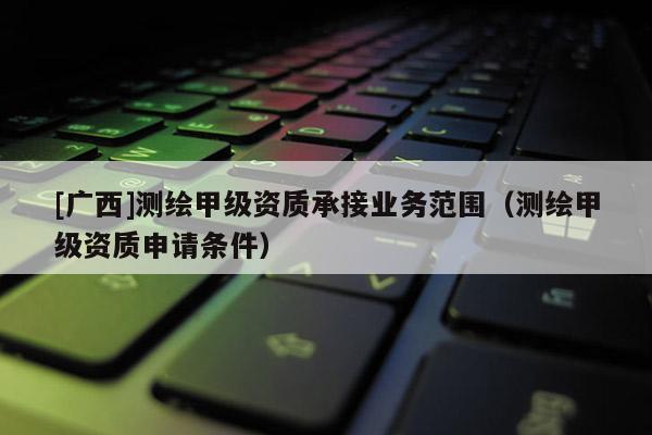 [广西]测绘甲级资质承接业务范围（测绘甲级资质申请条件）