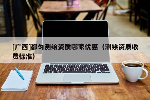 [广西]都匀测绘资质哪家优惠（测绘资质收费标准）