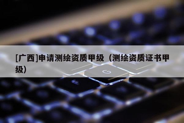 [广西]申请测绘资质甲级（测绘资质证书甲级）