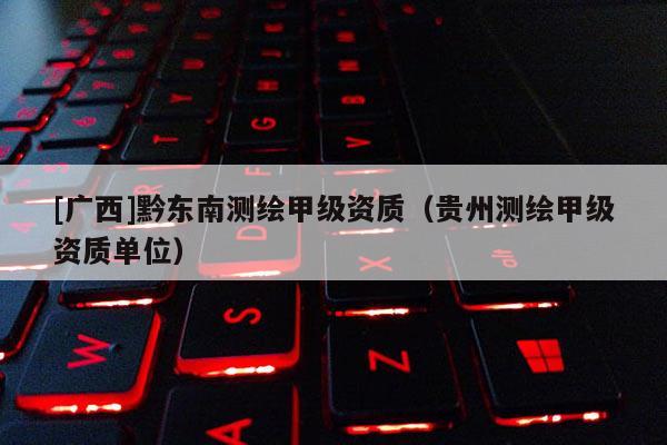 [广西]黔东南测绘甲级资质（贵州测绘甲级资质单位）
