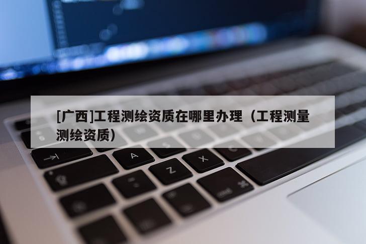 [广西]工程测绘资质在哪里办理（工程测量测绘资质）