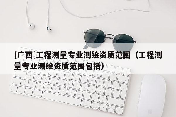 [广西]工程测量专业测绘资质范围（工程测量专业测绘资质范围包括）